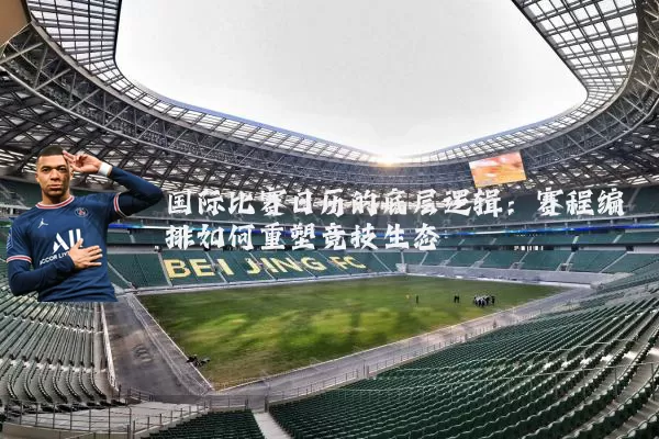 国际比赛日历的底层逻辑:赛程编排如何重塑竞技生态