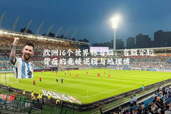 欧洲16个世界杯名额：名额分配背后的竞技逻辑与地理博弈